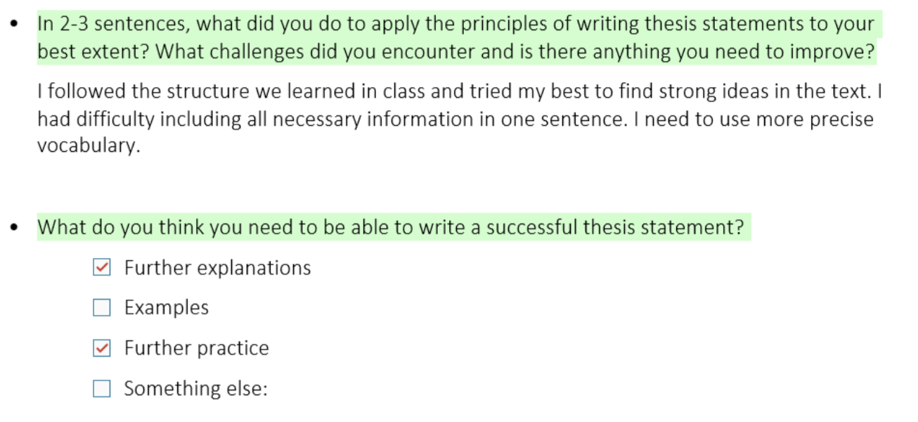 Screenshot of 2 questions and answers from a student. It reads: Question 1: In 2-3 sentences, what did you do to apply the principles of writing thesis statements to your best extent? What challenges did you encounter and is there anything you need to improve? Answer: I followed the structure we learned in class and tried my best to find strong ideas in the text. I had difficulty including all necessary information in one sentence. I need to use more precise vocabulary. Question 2: What do you think you need to be able to write a successful thesis statement? Answer choices (1st and 3rd choices are selected): Further explanations Examples Further practice Something else