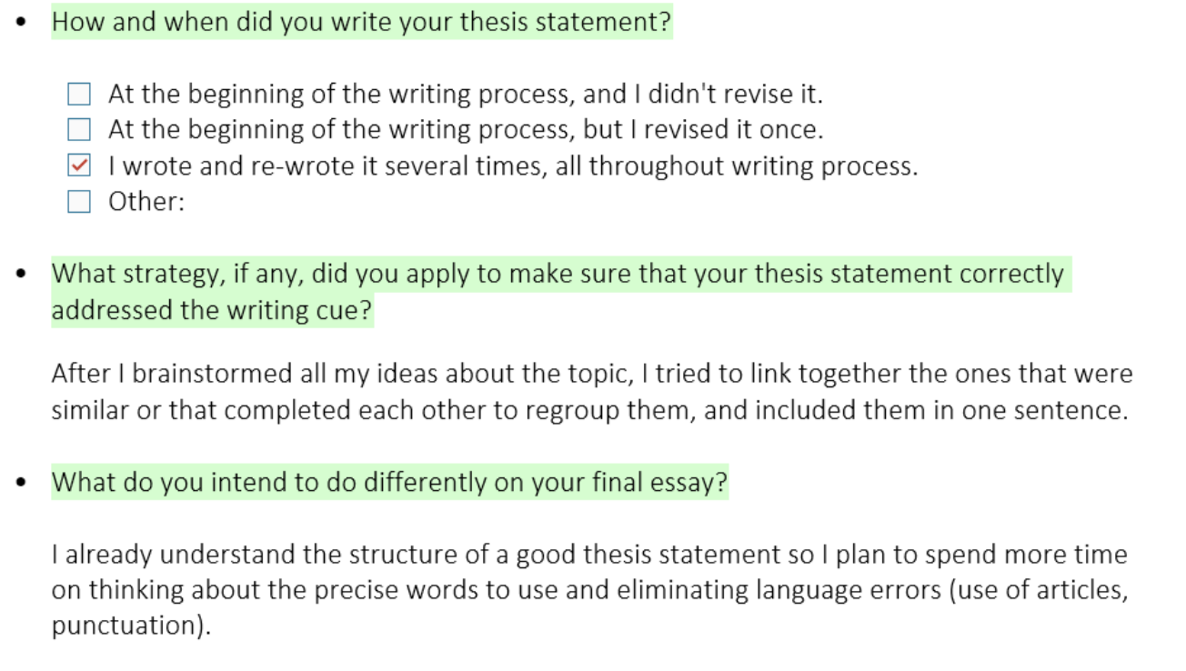 Screenshot of 3 questions and answers from a student. It reads: Question 1: How and when did you write your thesis statement? 

Answer choice (3rd choice is selected):  

At the beginning of the writing process, and I didn't revise it. 

At the beginning of the writing process, but I revised it once. 

I wrote and re-wrote it several times, all throughout writing process. 

Other: 

Question 2: What strategy, if any, did you apply to make sure that your thesis statement correctly addressed the writing cue? 

Answer: After I brainstormed all my ideas about the topic, I tried to link together the ones that were similar or that completed each other to regroup them, and included them in one sentence.  

Question 3: What do you intend to do differently on your final essay? 
Answer: I already understand the structure of a good thesis statement so I plan to spend more time on thinking about the precise words to use and eliminating language errors (use of articles, punctuation)