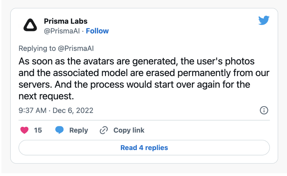 Screencapture of a tweet from Prisma Labs (@PrismaAI), made on december 6, 2022, at 9:37. The tweet is a reply from @PrismaAI to one of it’s own tweets. The tweet says: «As soon as the avatars are generated, the user’s photos and the associated model are erased permanently from our servers. And the process would start over agin for the next request.» When the capture was made, the tweet had 15 likes and 4 replies (not visible).
