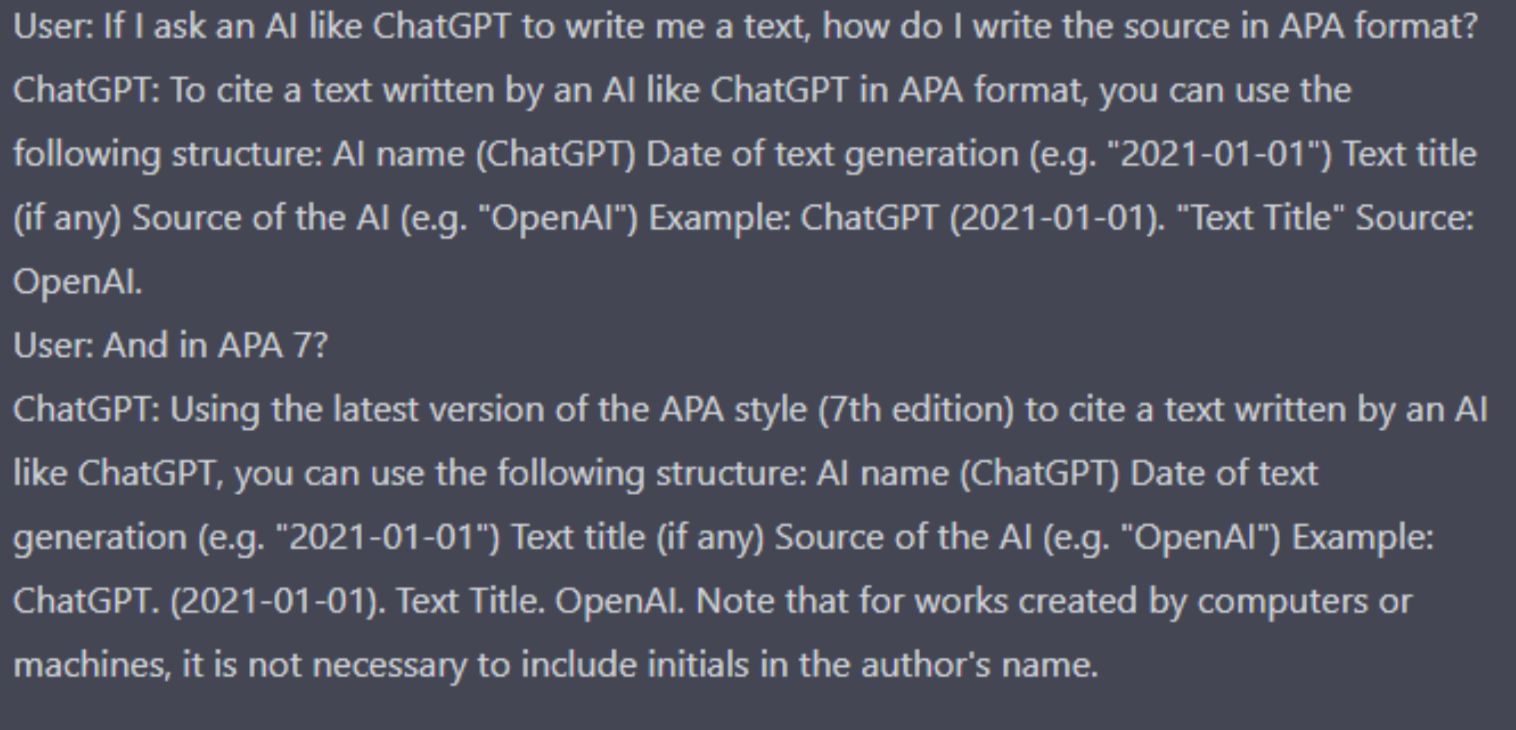 Screenshot of a conversation with ChatGPT. I ask: “If I ask an AI like ChatGPT to write me a text, how do I write the source in APA format?” ChatGPT answers: “To cite a text written by an AI like ChatGPT in APA format, you can use the following structure: AI name (ChatGPT) Date of text generation (e.g. "2021-01-01") Text title (if any) Source of the AI (e.g. "OpenAI") Example: ChatGPT (2021-01-01). "Text Title" Source: OpenAI.” I reply by asking: “And in APA 7?”. ChatGPT answers: “Using the latest version of the APA style (7th edition) to cite a text written by an AI like ChatGPT, you can use the following structure: AI name (ChatGPT) Date of text generation (e.g. "2021-01-01") Text title (if any) Source of the AI (e.g. "OpenAI") Example: ChatGPT. (2021-01-01). Text Title. OpenAI. Note that for works created by computers or machines, it is not necessary to include initials in the author's name.” 