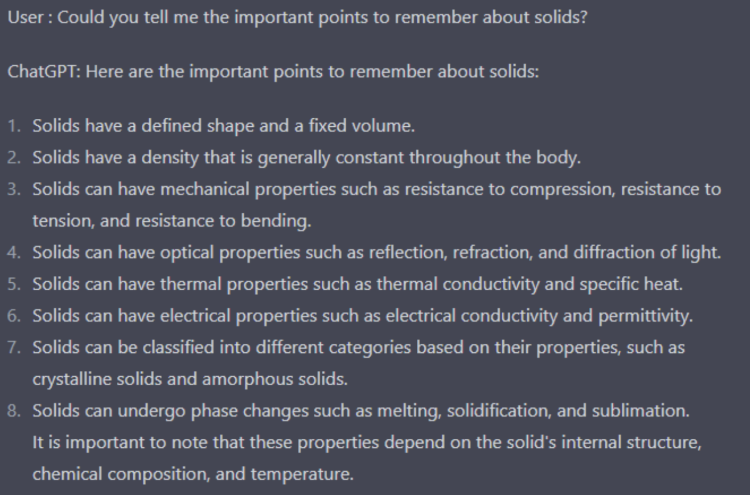 Screenshot of a conversation with ChatGPT. I ask: “Could you tell me the important points to remember about solids?” ChatGPT answers: “Here are the important points to remember about solids: 1. Solids have a defined shape and a fixed volume. 2. Solids have a density that is generally constant throughout the body. 3. Solids can have mechanical properties such as resistance to compression, resistance to tension, and resistance to bending. 4. Solids can have optical properties such as reflection, refraction, and diffraction of light. 5. Solids can have thermal properties such as thermal conductivity and specific heat. 5. Solids can have electrical properties such as electrical conductivity and permittivity. 6. Solids can be classified into different categories based on their properties, such as crystalline solids and amorphous solids. 7. Solids can undergo phase changes such as melting, solidification, and sublimation. 8. It is important to note that these properties depend on the solid's internal structure, chemical composition, and temperature.” 