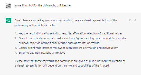 Capture d'écran d'une conversation entre Julien Martineau et ChatGPT. Julien demande: "same thing, but for the philosophy of Niteszhe." ChatGPT répond: "Sure! Here are some key words or commands to create a visual representation of the philosophy of Friedrich Nietzsche: 1. Key themes: individuality, self-discovery, life-affirmation, rejection of traditional values. 2. Graphic commands: mountain peaks, a solitary figure standing on a moutaintop, sunrise or dawn, rejection of traditional symbols such as crosses or crowns. 3. Colors: bright reds, oranges, yellows to represent life-affirmation and individualism. 4. Style: heroic, individualistic, affirmative.  Please note that these keywords and commands are given as guidelines and the creation of a visual representation will depend on the style and capabilities of the AI used."